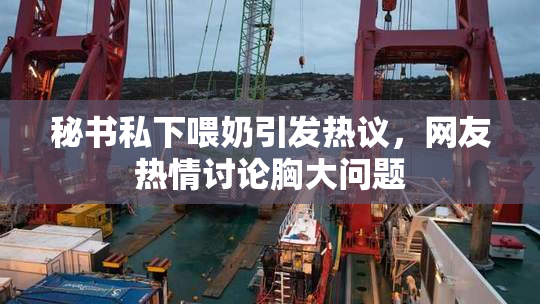 秘书私下喂奶引发热议，网友热情讨论胸大问题