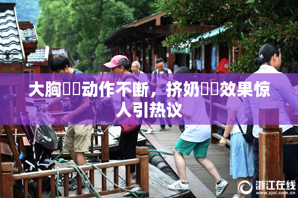 大胸❌‌动作不断，挤奶❌‌效果惊人引热议