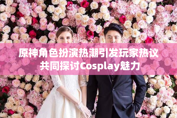 原神角色扮演热潮引发玩家热议 共同探讨Cosplay魅力