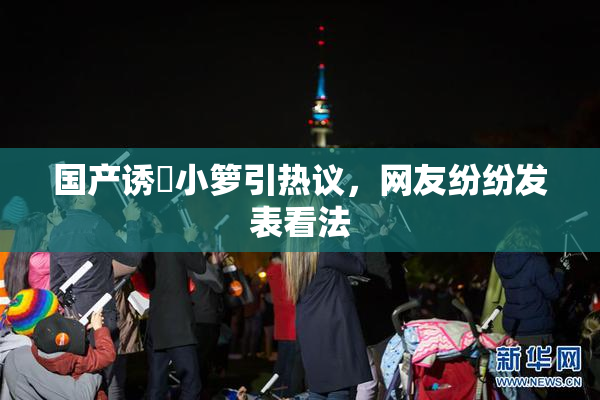 国产诱奷小箩引热议，网友纷纷发表看法