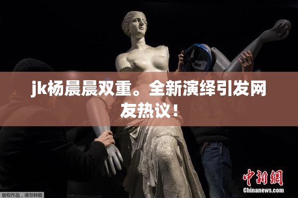 jk杨晨晨双重。全新演绎引发网友热议！