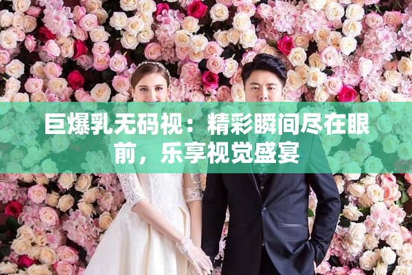 巨爆乳无码视：精彩瞬间尽在眼前，乐享视觉盛宴