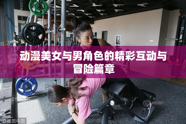 动漫美女与男角色的精彩互动与冒险篇章