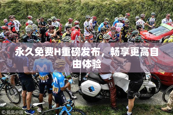 永久免费H重磅发布，畅享更高自由体验