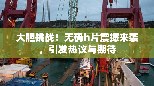 大胆挑战！无码h片震撼来袭，引发热议与期待