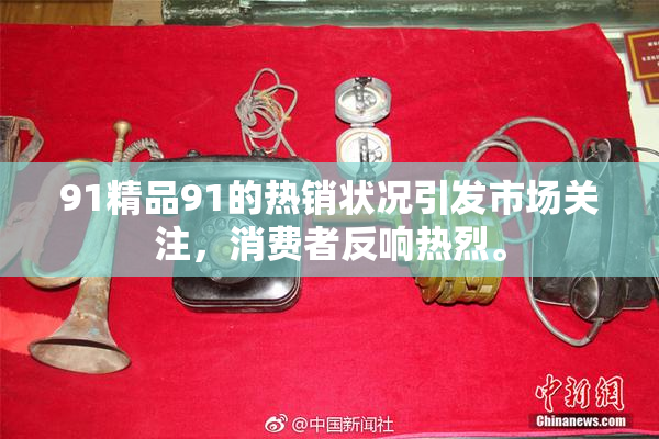 91精品91的热销状况引发市场关注，消费者反响热烈。