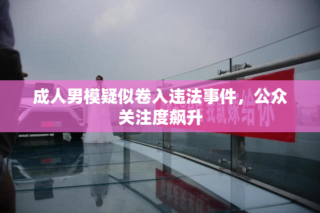 成人男模疑似卷入违法事件，公众关注度飙升