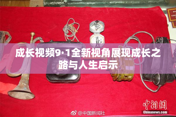 成长视频9·1全新视角展现成长之路与人生启示
