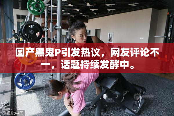 国产黑鬼P引发热议，网友评论不一，话题持续发酵中。