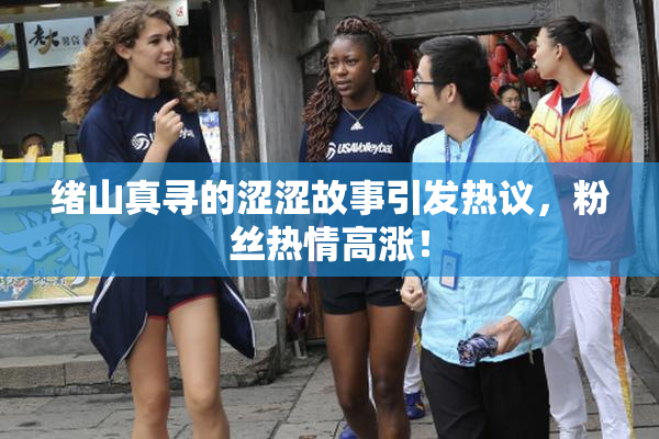 绪山真寻的涩涩故事引发热议，粉丝热情高涨！