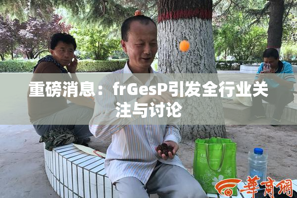 重磅消息：frGesP引发全行业关注与讨论