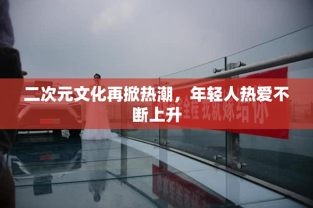 二次元文化再掀热潮，年轻人热爱不断上升