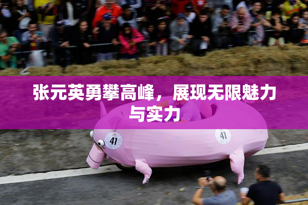 张元英勇攀高峰，展现无限魅力与实力