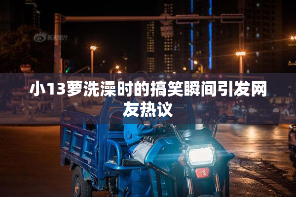小13萝洗澡时的搞笑瞬间引发网友热议