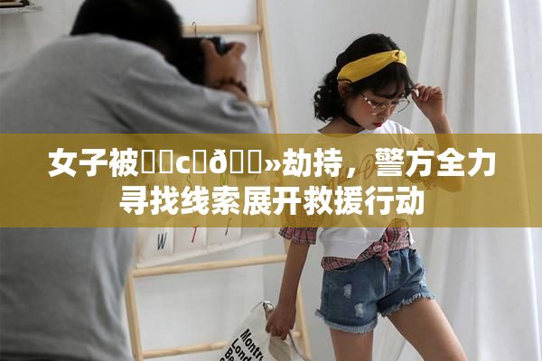 女子被❌‌c‌🐻劫持，警方全力寻找线索展开救援行动