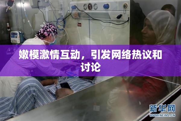 嫩模激情互动，引发网络热议和讨论