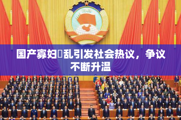 国产寡妇婬乱引发社会热议，争议不断升温