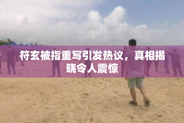 符玄被指重写引发热议，真相揭晓令人震惊