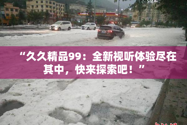 “久久精品99：全新视听体验尽在其中，快来探索吧！”