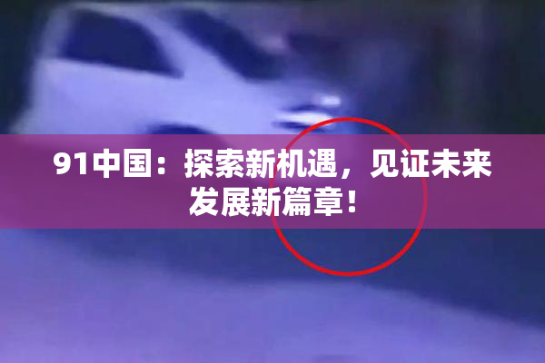 91中国：探索新机遇，见证未来发展新篇章！