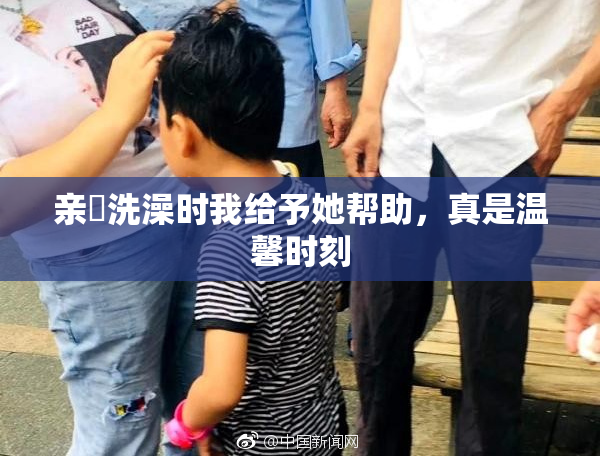 亲妺洗澡时我给予她帮助，真是温馨时刻