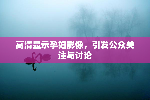 高清显示孕妇影像，引发公众关注与讨论