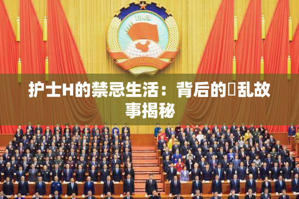护士H的禁忌生活：背后的婬乱故事揭秘