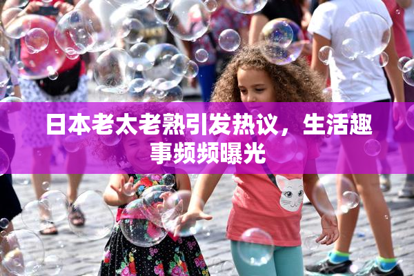 日本老太老熟引发热议，生活趣事频频曝光