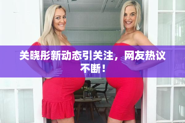 关晓彤新动态引关注，网友热议不断！
