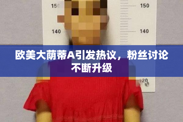 欧美大荫蒂A引发热议，粉丝讨论不断升级