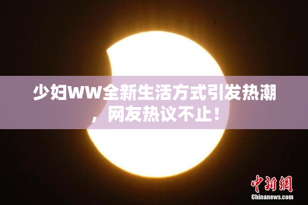 少妇WW全新生活方式引发热潮，网友热议不止！