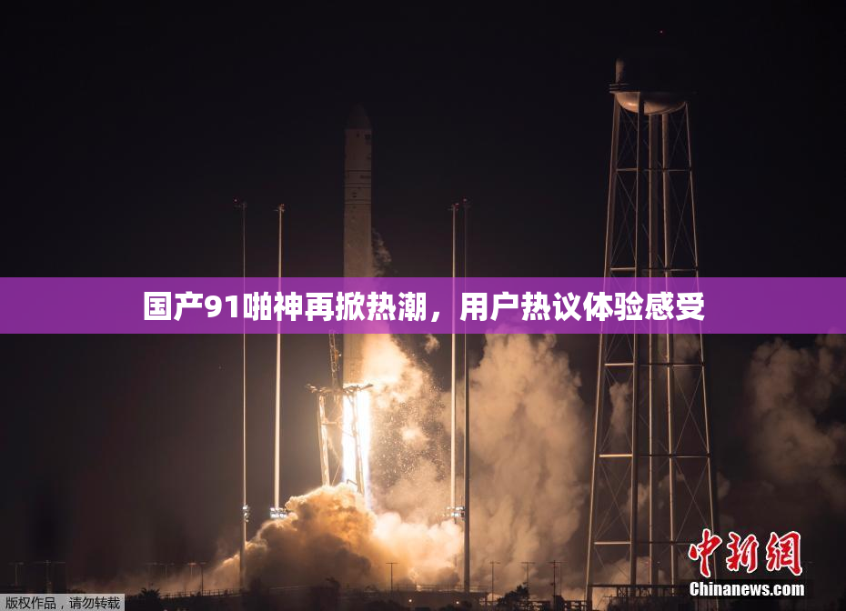 国产91啪神再掀热潮，用户热议体验感受