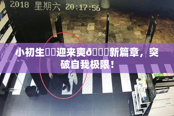 小初生❌‌迎来爽🔞新篇章，突破自我极限！