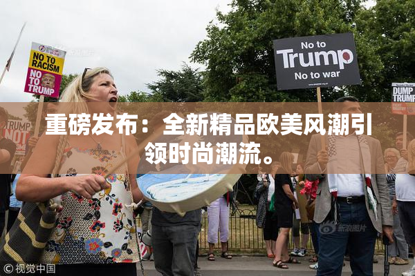 重磅发布：全新精品欧美风潮引领时尚潮流。