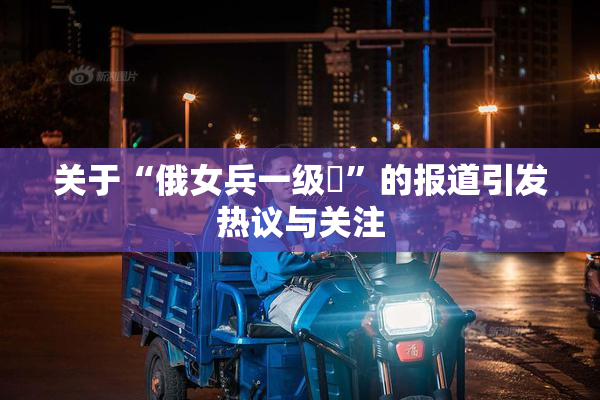 关于“俄女兵一级婬”的报道引发热议与关注