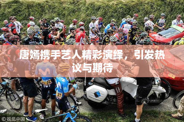 唐嫣携手艺人精彩演绎，引发热议与期待