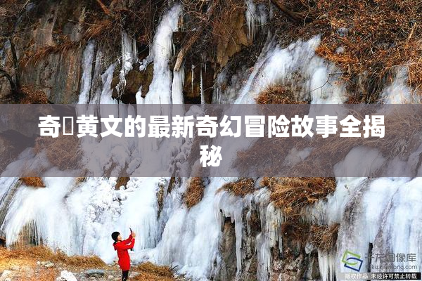 奇犽黄文的最新奇幻冒险故事全揭秘