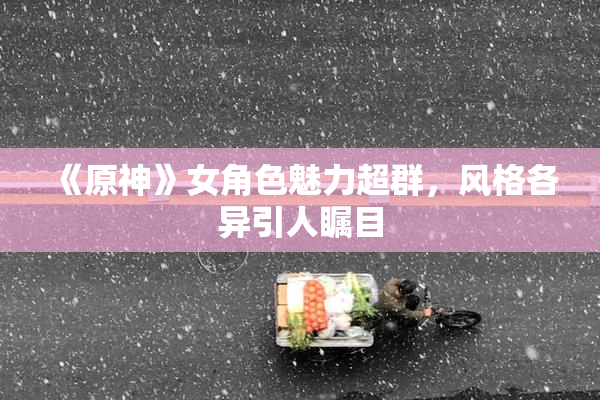 《原神》女角色魅力超群，风格各异引人瞩目