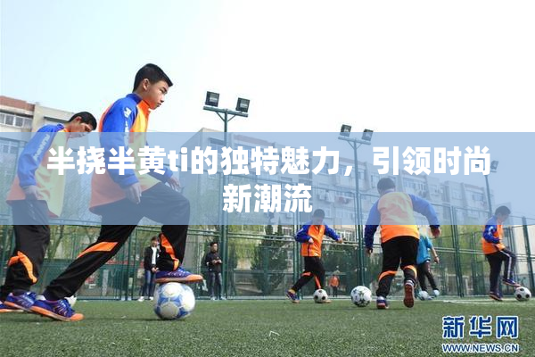 半挠半黄ti的独特魅力，引领时尚新潮流
