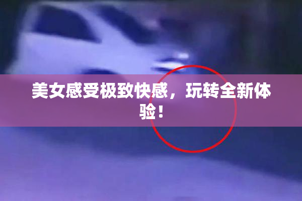 美女感受极致快感，玩转全新体验！