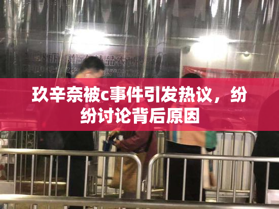 玖辛奈被c事件引发热议，纷纷讨论背后原因