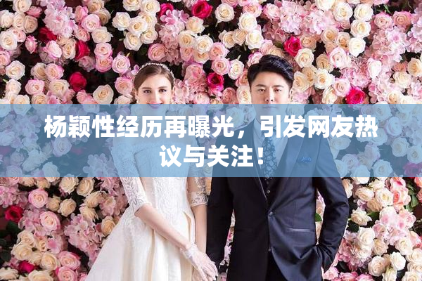杨颖性经历再曝光，引发网友热议与关注！