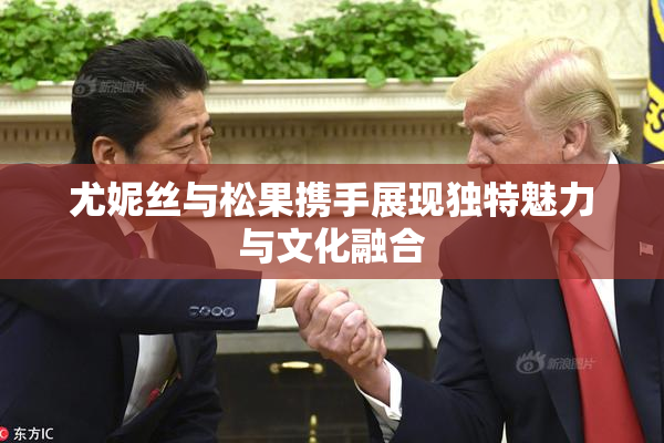 尤妮丝与松果携手展现独特魅力与文化融合