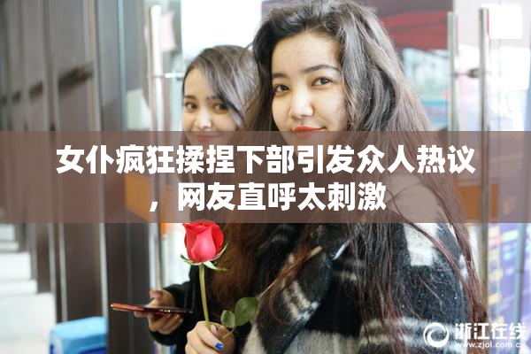 女仆疯狂揉捏下部引发众人热议，网友直呼太刺激