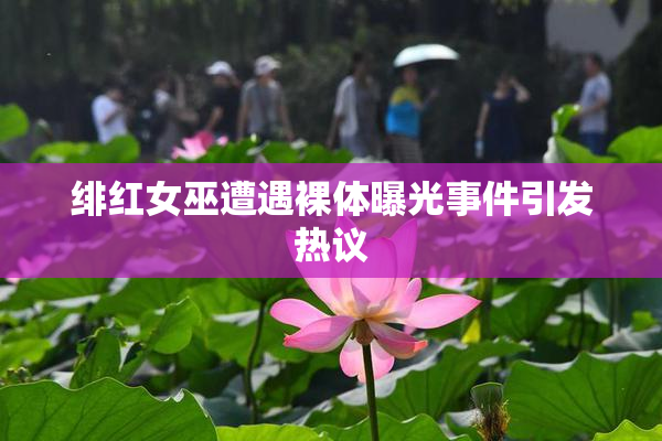 绯红女巫遭遇裸体曝光事件引发热议