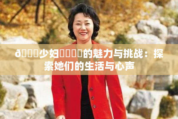🔞少妇❌‌❌‌的魅力与挑战：探索她们的生活与心声