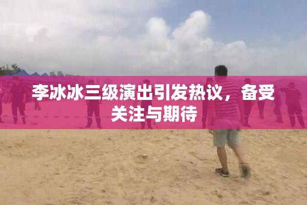 李冰冰三级演出引发热议，备受关注与期待