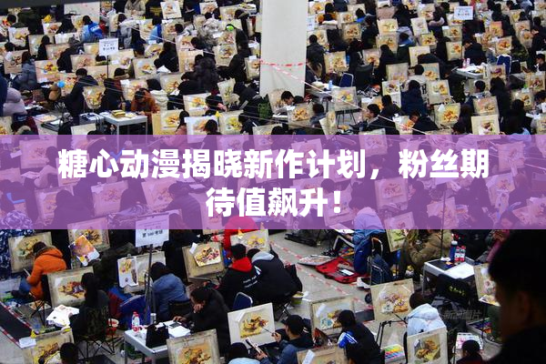 糖心动漫揭晓新作计划，粉丝期待值飙升！