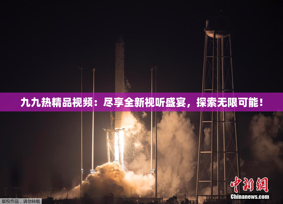 九九热精品视频：尽享全新视听盛宴，探索无限可能！