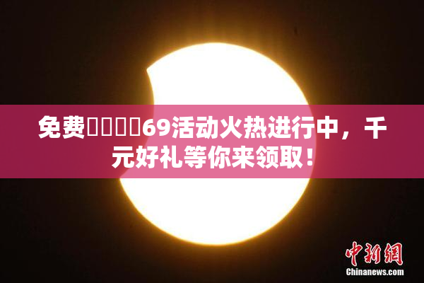 免费❌‌❌‌69活动火热进行中，千元好礼等你来领取！